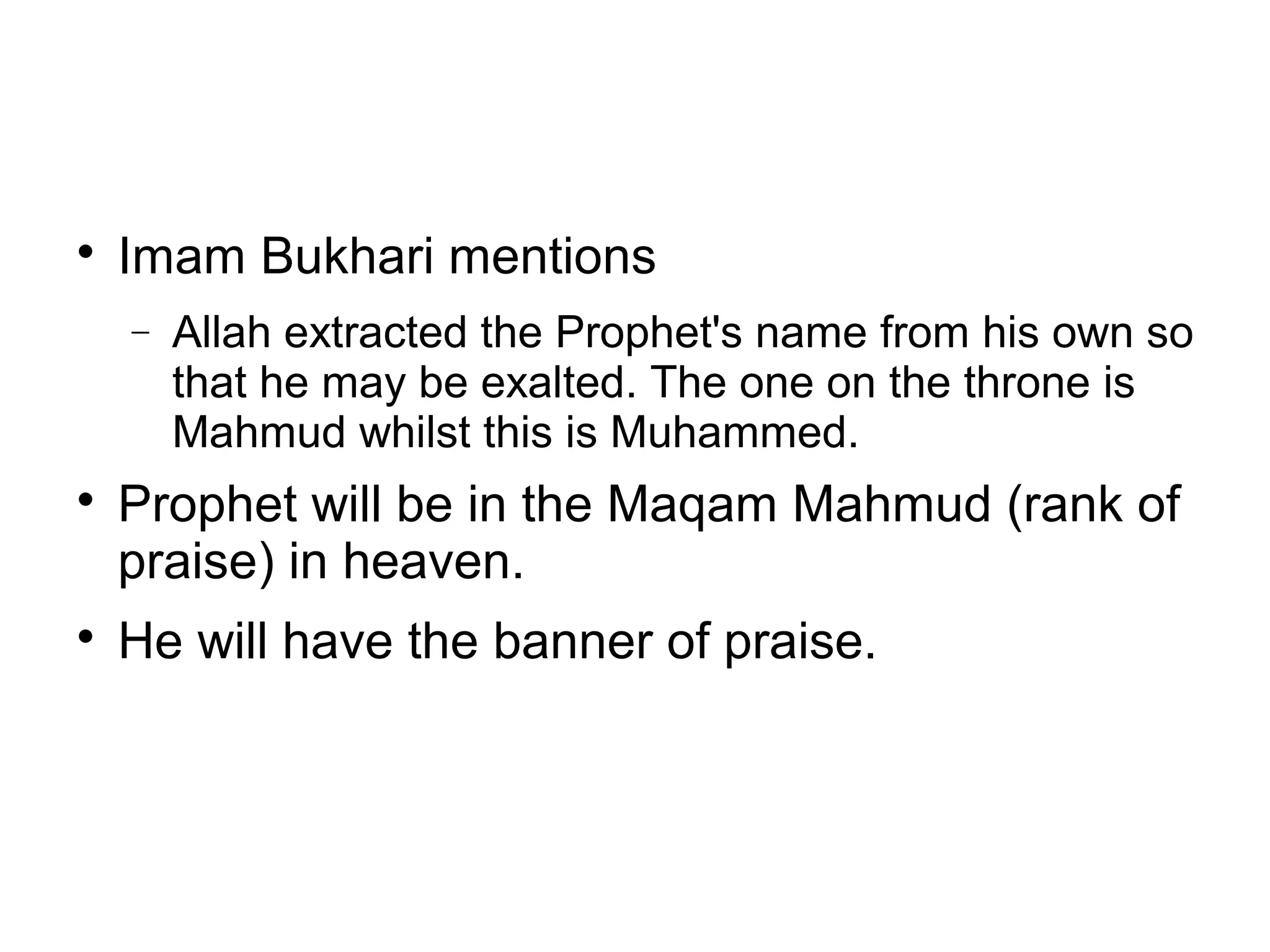 

Imam Bukhari mentions
−





Allah extracted the Prophet's name from his own so
that he may be exalted. The one on the throne is
Mahmud whilst this is Muhammed.

Prophet will be in the Maqam Mahmud (rank of
praise) in heaven.
He will have the banner of praise.

 