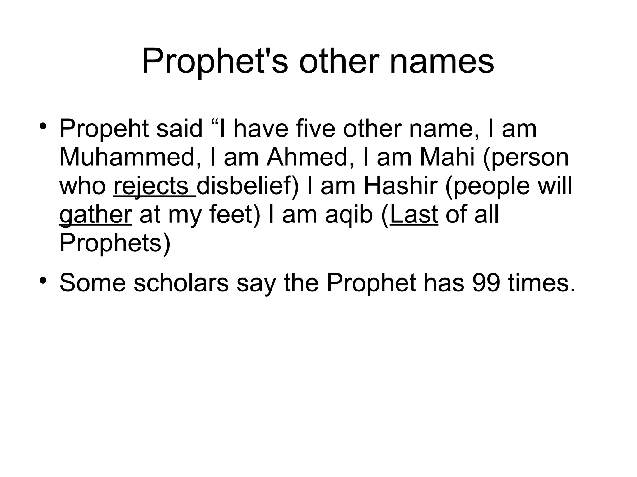 Prophet's other names




Propeht said “I have five other name, I am
Muhammed, I am Ahmed, I am Mahi (person
who rejects disbelief) I am Hashir (people will
gather at my feet) I am aqib (Last of all
Prophets)
Some scholars say the Prophet has 99 times.

 
