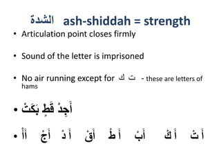 ‫الشدة‬ ash-shiddah = strength
• Articulation point closes firmly
• Sound of the letter is imprisoned
• No air running except for ‫ك‬ ‫ت‬ - these are letters of
hams
• ْ‫ت‬َ‫ك‬َ‫ب‬ ٍ‫ط‬َ‫ق‬ ْ‫د‬ ِ‫ج‬َ‫أ‬
• ْ‫أ‬َ‫أ‬ ْ‫ج‬َ‫أ‬ ْ‫د‬ َ‫أ‬ ْ‫ق‬َ‫أ‬ ْ‫ط‬ َ‫أ‬ ْ‫ب‬َ‫أ‬ ْ‫ك‬ َ‫أ‬ ْ‫ت‬ َ‫أ‬
 