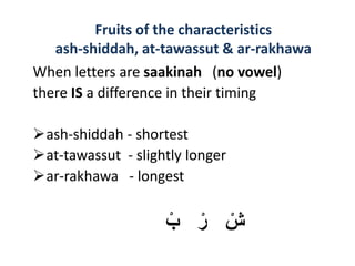 When letters are saakinah (no vowel)
there IS a difference in their timing
ash-shiddah - shortest
at-tawassut - slightly longer
ar-rakhawa - longest
ْ‫ب‬ ْ‫ر‬ ْ‫ش‬
Fruits of the characteristics
ash-shiddah, at-tawassut & ar-rakhawa
 