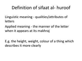 Definition of sifaat al- huroof
Linguistic meaning - qualities/attributes of
letters
Applied meaning - the manner of the letter
when it appears at its makhraj
E.g. the height, weight, colour of a thing which
describes it more clearly
 