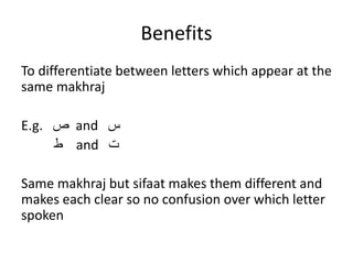Benefits
To differentiate between letters which appear at the
same makhraj
E.g. ‫ص‬ and ‫س‬
‫ط‬ and ‫ت‬
Same makhraj but sifaat makes them different and
makes each clear so no confusion over which letter
spoken
 