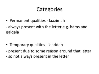 Categories
• Permanent qualities - laazimah
- always present with the letter e.g. hams and
qalqala
• Temporary qualities - ‘aaridah
- present due to some reason around that letter
- so not always present in the letter
 
