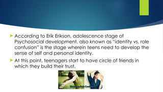  According to Erik Erikson, adolescence stage of
Psychosocial development, also known as “identity vs. role
confusion” is the stage wherein teens need to develop the
sense of self and personal identity.
 At this point, teenagers start to have circle of friends in
which they build their trust.
 