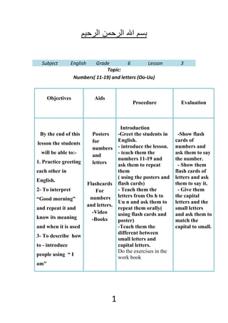 Subject         English   Grade         6        Lesson              3
                                Topic:
                   Numbers( 11-19) and letters (Oo-Uu)


      Objectives               Aids
                                                 Procedure             Evaluation



                                            Introduction
 By the end of this           Posters      -Greet the students in     -Show flash
                              for          English.                  cards of
lesson the students
                              numbers      - introduce the lesson.   numbers and
  will be able to:-                        - teach them the          ask them to say
                              and
                                           numbers 11-19 and         the number.
1. Practice greeting          letters      ask them to repeat         - Show them
each other in                              them                      flash cards of
                                           ( using the posters and   letters and ask
English.
                            Flashcards     flash cards)              them to say it.
2- To interpret                 For        - Teach them the           - Give them
                                           letters from Oo h to      the capital
“Good morning”               numbers
                                           Uu n and ask them to      letters and the
                            and letters.
and repeat it and                          repeat them orally(       small letters
                              -Video       using flash cards and     and ask them to
know its meaning              -Books       poster)                   match the
and when it is used                        -Teach them the           capital to small.
                                           different between
3- To describe how
                                           small letters and
to - introduce                             capital letters.
                                           Do the exercises in the
people using “ I
                                           work book
am"




                                       1
 