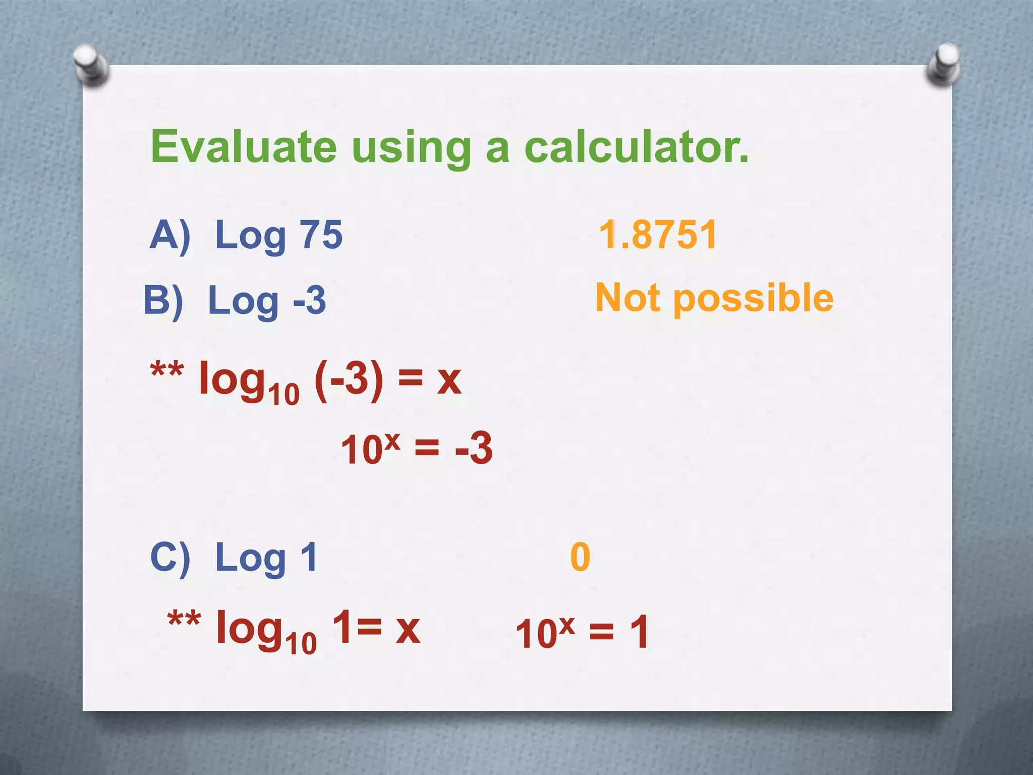 Evaluate using a calculator.
A) Log 75 1.8751
B) Log -3 Not possible
** log10 (-3) = x
10x = -3
C) Log 1 0
** log10 1= x 10x = 1