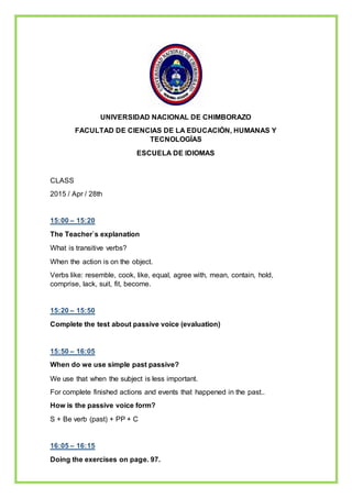 UNIVERSIDAD NACIONAL DE CHIMBORAZO
FACULTAD DE CIENCIAS DE LA EDUCACIÓN, HUMANAS Y
TECNOLOGÍAS
ESCUELA DE IDIOMAS
CLASS
2015 / Apr / 28th
15:00 – 15:20
The Teacher`s explanation
What is transitive verbs?
When the action is on the object.
Verbs like: resemble, cook, like, equal, agree with, mean, contain, hold,
comprise, lack, suit, fit, become.
15:20 – 15:50
Complete the test about passive voice (evaluation)
15:50 – 16:05
When do we use simple past passive?
We use that when the subject is less important.
For complete finished actions and events that happened in the past..
How is the passive voice form?
S + Be verb (past) + PP + C
16:05 – 16:15
Doing the exercises on page. 97.
 