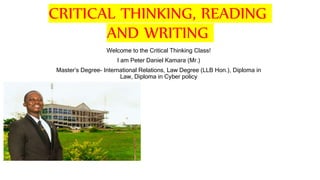 CRITICAL THINKING, READING
AND WRITING
Welcome to the Critical Thinking Class!
I am Peter Daniel Kamara (Mr.)
Master’s Degree- International Relations, Law Degree (LLB Hon.), Diploma in
Law, Diploma in Cyber policy
 