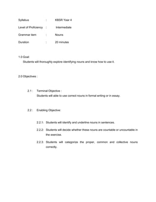 Syllabus : KBSR Year 4
Level of Proficiency : Intermediate
Grammar item : Nouns
Duration : 20 minutes
1.0 Goal:
Students will thoroughly explore identifying nouns and know how to use it.
2.0 Objectives :
2.1 : Terminal Objective :
Students will able to use correct nouns in formal writing or in essay.
2.2 : Enabling Objective:
2.2.1: Students will identify and underline nouns in sentences.
2.2.2: Students will decide whether these nouns are countable or uncountable in
the exercise.
2.2.3: Students will categorize the proper, common and collective nouns
correctly.
 