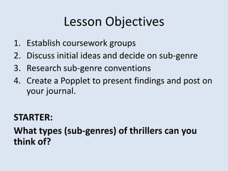 Lesson Objectives
1.   Establish coursework groups
2.   Discuss initial ideas and decide on sub-genre
3.   Research sub-genre conventions
4.   Create a Popplet to present findings and post on
     your journal.

STARTER:
What types (sub-genres) of thrillers can you
think of?
 