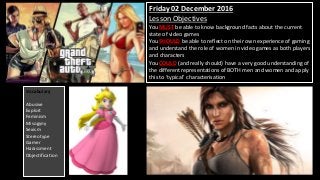 Friday 02 December 2016
Lesson Objectives
You MUST be able to know background facts about the current
state of video games
You SHOULD be able to reflect on their own experience of gaming
and understand the role of women in video games as both players
and characters
You COULD (and really should) have a very good understanding of
the different representations of BOTH men and women and apply
this to ‘typical’ characterisation
Vocabulary
Abusive
Exploit
Feminism
Misogyny
Sexism
Stereotype
Gamer
Harassment
Objectification
 