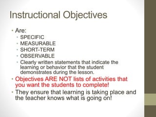 Instructional Objectives
• Are:
• SPECIFIC
• MEASURABLE
• SHORT-TERM
• OBSERVABLE
• Clearly written statements that indicate the
learning or behavior that the student
demonstrates during the lesson.
• Objectives ARE NOT lists of activities that
you want the students to complete!
• They ensure that learning is taking place and
the teacher knows what is going on!
 