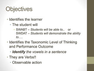 Objectives
• Identifies the learner
• The student will
• SWABT – Students will be able to.. or
SWDAT – Students will demonstrate the ability
to….
• Identifies the Taxonomic Level of Thinking
and Performance Outcome
• Identify the vowels in a sentence
• They are Verbs!!
• Observable action
 