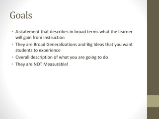 Goals
• A statement that describes in broad terms what the learner
will gain from instruction
• They are Broad Generalizations and Big Ideas that you want
students to experience
• Overall description of what you are going to do
• They are NOT Measurable!
 