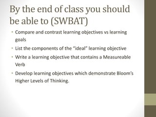 By the end of class you should
be able to (SWBAT)
• Compare and contrast learning objectives vs learning
goals
• List the components of the “ideal” learning objective
• Write a learning objective that contains a Measureable
Verb
• Develop learning objectives which demonstrate Bloom’s
Higher Levels of Thinking.
 