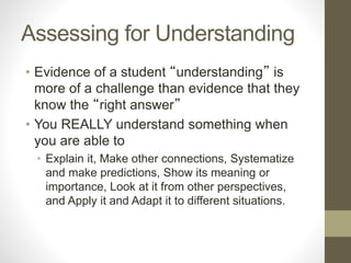 Assessing for Understanding
• Evidence of a student “understanding” is
more of a challenge than evidence that they
know the “right answer”
• You REALLY understand something when
you are able to
• Explain it, Make other connections, Systematize
and make predictions, Show its meaning or
importance, Look at it from other perspectives,
and Apply it and Adapt it to different situations.
 