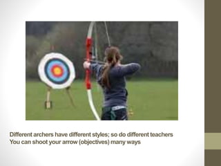 Different archers have different styles; so do different teachers
You can shoot your arrow (objectives) many ways
 
