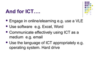 And for ICT….
 Engage  in online/elearning e.g. use a VLE
 Use software e.g. Excel, Word

 Communicate effectively using ICT as a
  medium e.g. email
 Use the language of ICT appropriately e.g.
  operating system. Hard drive
 