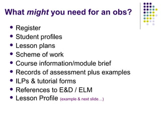 What might you need for an obs?
  Register
  Student profiles
  Lesson plans
  Scheme of work
  Course information/module brief
  Records of assessment plus examples
  ILPs & tutorial forms
  References to E&D / ELM
  Lesson Profile (example & next slide…)
 