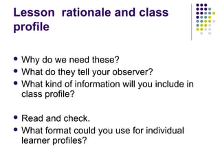 Lesson rationale and class
profile

 Why  do we need these?
 What do they tell your observer?
 What kind of information will you include in
  class profile?

 Read  and check.
 What format could you use for individual
  learner profiles?
 