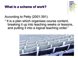 What is a scheme of work?


According to Petty (2001:391)
“ It is a plan which organises course content,
   breaking it up into teaching weeks or lessons,
   and putting it into a logical teaching order.”




                                                15
 