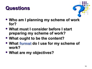 Questions

 Who   am I planning my scheme of work
  for?
 What must I consider before I start
  preparing my scheme of work?
 What ought to be the content?
 What format do I use for my scheme of
  work?
 What are my objectives?




                                          18
 