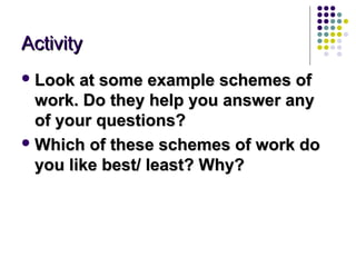 Activity
 Look  at some example schemes of
  work. Do they help you answer any
  of your questions?
 Which of these schemes of work do
  you like best/ least? Why?
 