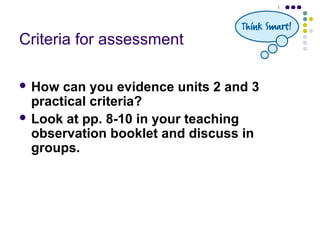 Criteria for assessment

 How  can you evidence units 2 and 3
  practical criteria?
 Look at pp. 8-10 in your teaching
  observation booklet and discuss in
  groups.
 
