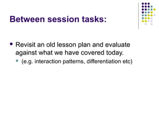 Between session tasks:

 Revisitan old lesson plan and evaluate
  against what we have covered today.
     (e.g. interaction patterns, differentiation etc)
 