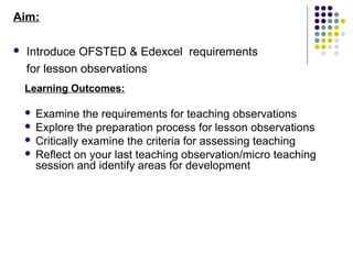 Aim:

   Introduce OFSTED & Edexcel requirements
    for lesson observations
    Learning Outcomes:

     Examine the requirements for teaching observations
     Explore the preparation process for lesson observations
     Critically examine the criteria for assessing teaching
     Reflect on your last teaching observation/micro teaching
      session and identify areas for development
 