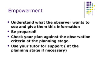Empowerment

   Understand what the observer wants to
    see and give them this information
   Be prepared!
   Check your plan against the observation
    criteria at the planning stage.
   Use your tutor for support ( at the
    planning stage if necessary)
 