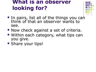 What is an observer
  looking for?
 In pairs, list all of the things you can
  think of that an observer wants to
  see.
 Now check against a set of criteria.
 Within each category, what tips can
  you give.
 Share your tips!
 