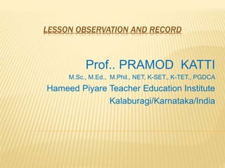 LESSON OBSERVATION AND RECORD
Prof.. PRAMOD KATTI
M.Sc., M.Ed., M.Phil., NET, K-SET., K-TET., PGDCA
Hameed Piyare Teacher Education Institute
Kalaburagi/Karnataka/India
 