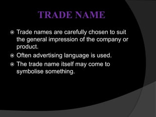 TRADE NAME
 Trade names are carefully chosen to suit
the general impression of the company or
product.
 Often advertising language is used.
 The trade name itself may come to
symbolise something.
 