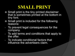 SMALL PRINT
 Small print is the tiny printed disclaimer
that is sometimes printed at the bottom in
tiny font.
 Small print is included for the following
reasons:
- To prevent legal consequences for the
company.
- To add terms and conditions that apply to
the offer.
- To indicate conditional factors that
influence the advertisers claim.
 