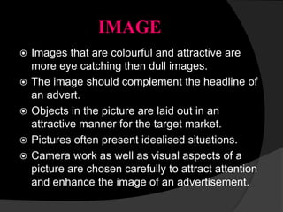 IMAGE
 Images that are colourful and attractive are
more eye catching then dull images.
 The image should complement the headline of
an advert.
 Objects in the picture are laid out in an
attractive manner for the target market.
 Pictures often present idealised situations.
 Camera work as well as visual aspects of a
picture are chosen carefully to attract attention
and enhance the image of an advertisement.
 
