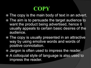 COPY
 The copy is the main body of text in an advert.
 The aim is to persuade the target audience to
want the product being advertised, hence it
usually appeals to certain basic desires of the
audience.
 The copy is usually presented in an attractive
way by using emotive words and words of
positive connotation.
 Jargon is often used to impress the reader.
 A colloquial style of language is also used to
impress the reader.
 