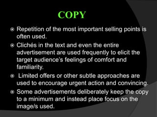 COPY
 Repetition of the most important selling points is
often used.
 Clichés in the text and even the entire
advertisement are used frequently to elicit the
target audience’s feelings of comfort and
familiarity.
 Limited offers or other subtle approaches are
used to encourage urgent action and convincing.
 Some advertisements deliberately keep the copy
to a minimum and instead place focus on the
image/s used.
 