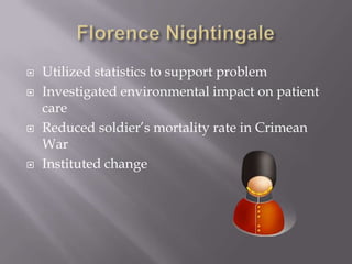 Florence NightingaleUtilized statistics to support problemInvestigated environmental impact on patient careReduced soldier’s mortality rate in Crimean WarInstituted change 