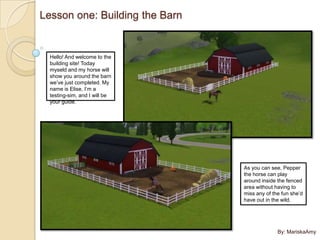 Lesson one: Building the Barn


  Hello! And welcome to the
  building site! Today
  myseld and my horse will
  show you around the barn
  we’ve just completed. My
  name is Elise, I’m a
  testing-sim, and I will be
  your guide.




                                As you can see, Pepper
                                the horse can play
                                around inside the fenced
                                area without having to
                                miss any of the fun she’d
                                have out in the wild.




                                              By: MariskaAmy
 