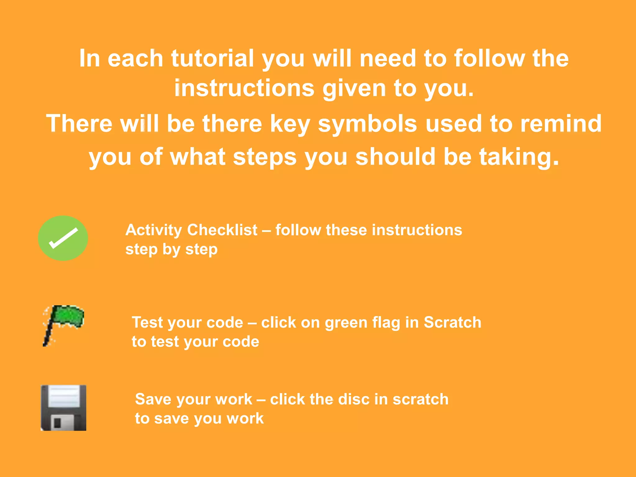 In each tutorial you will need to follow the
           instructions given to you.
There will be there key symbols used to remind
   you of what steps you should be taking.

      Activity Checklist – follow these instructions
      step by step



       Test your code – click on green flag in Scratch
       to test your code


       Save your work – click the disc in scratch
       to save you work
 