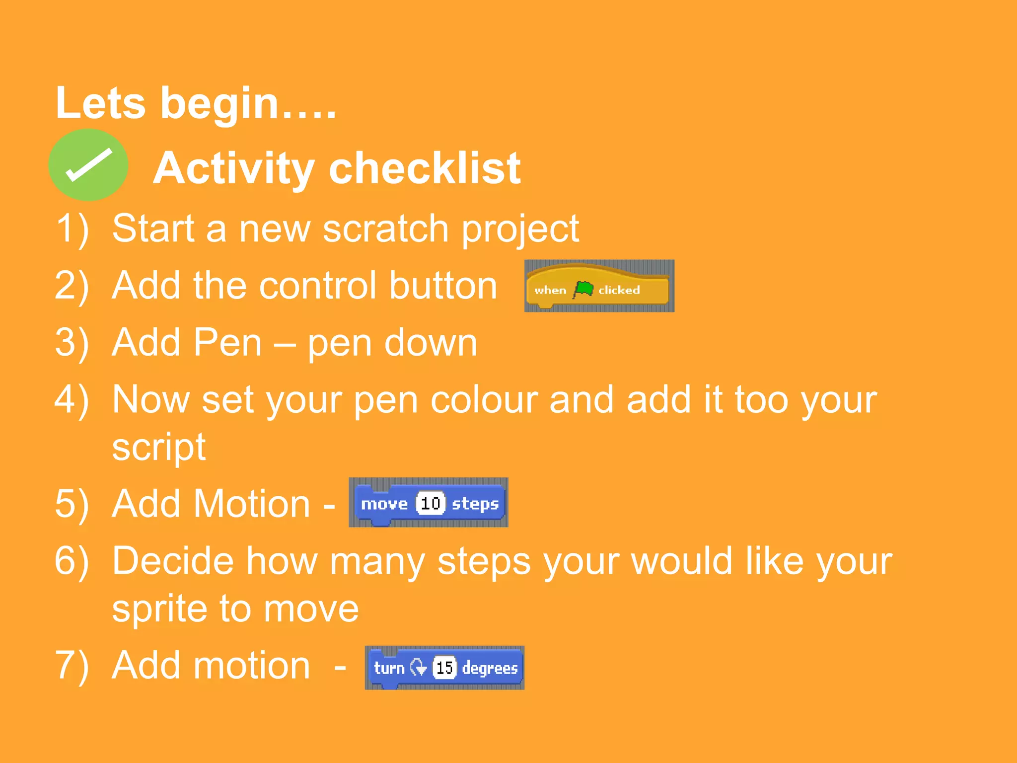Lets begin….
    Activity checklist
1) Start a new scratch project
2) Add the control button
3) Add Pen – pen down
4) Now set your pen colour and add it too your
   script
5) Add Motion -
6) Decide how many steps your would like your
   sprite to move
7) Add motion -
 