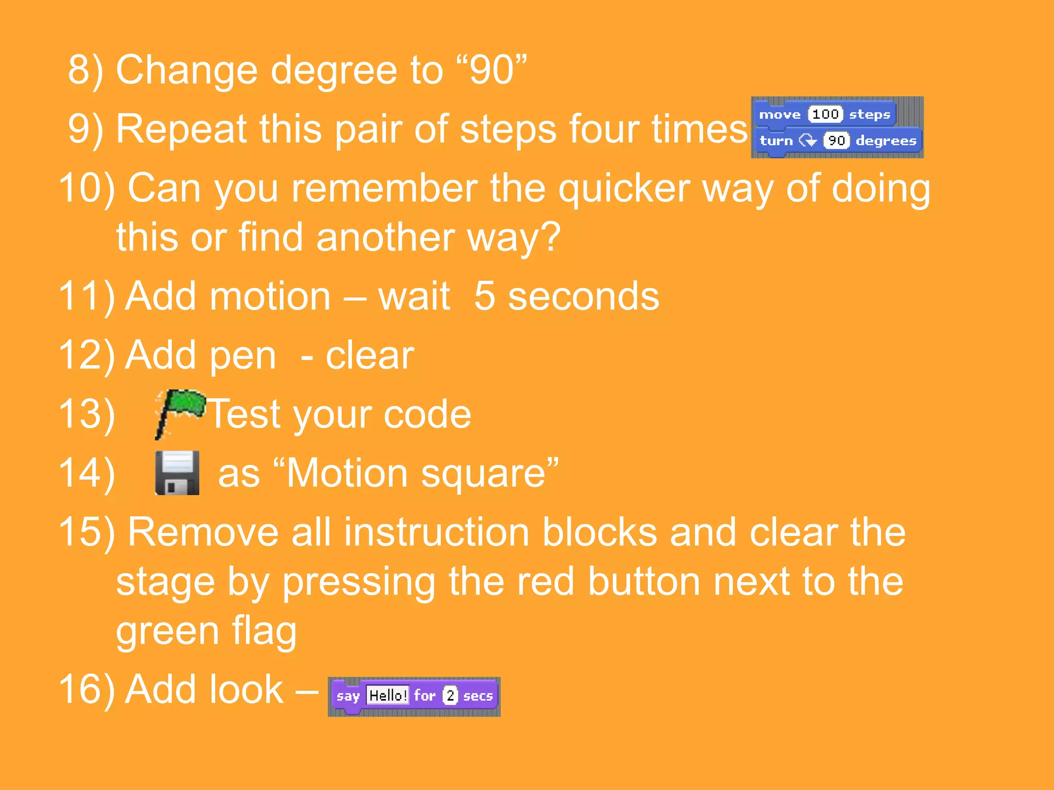 8) Change degree to “90”
9) Repeat this pair of steps four times
10) Can you remember the quicker way of doing
    this or find another way?
11) Add motion – wait 5 seconds
12) Add pen - clear
13)       Test your code
14)        as “Motion square”
15) Remove all instruction blocks and clear the
    stage by pressing the red button next to the
    green flag
16) Add look –
 