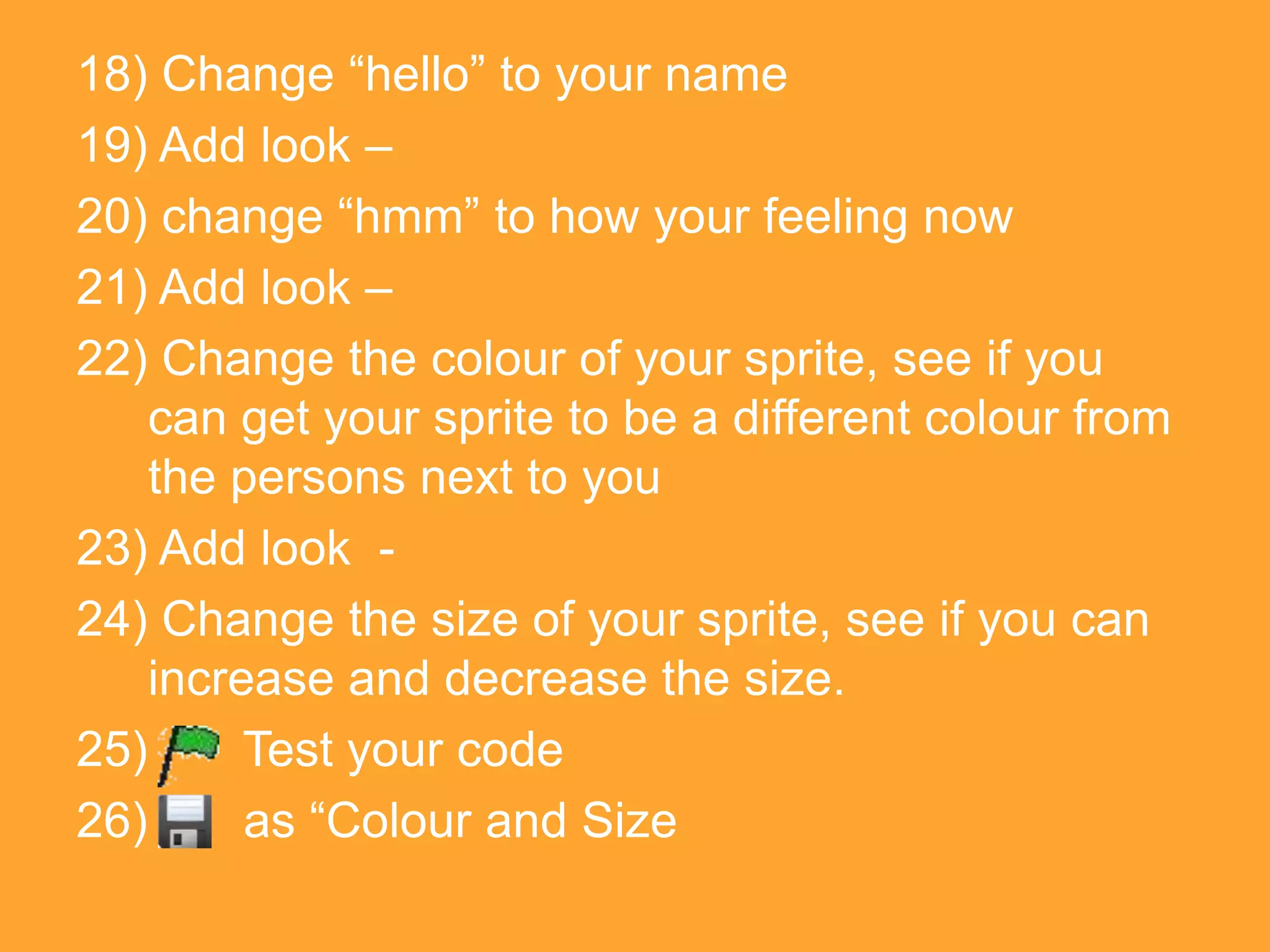 18) Change “hello” to your name
19) Add look –
20) change “hmm” to how your feeling now
21) Add look –
22) Change the colour of your sprite, see if you
    can get your sprite to be a different colour from
    the persons next to you
23) Add look -
24) Change the size of your sprite, see if you can
    increase and decrease the size.
25)      Test your code
26)      as “Colour and Size
 