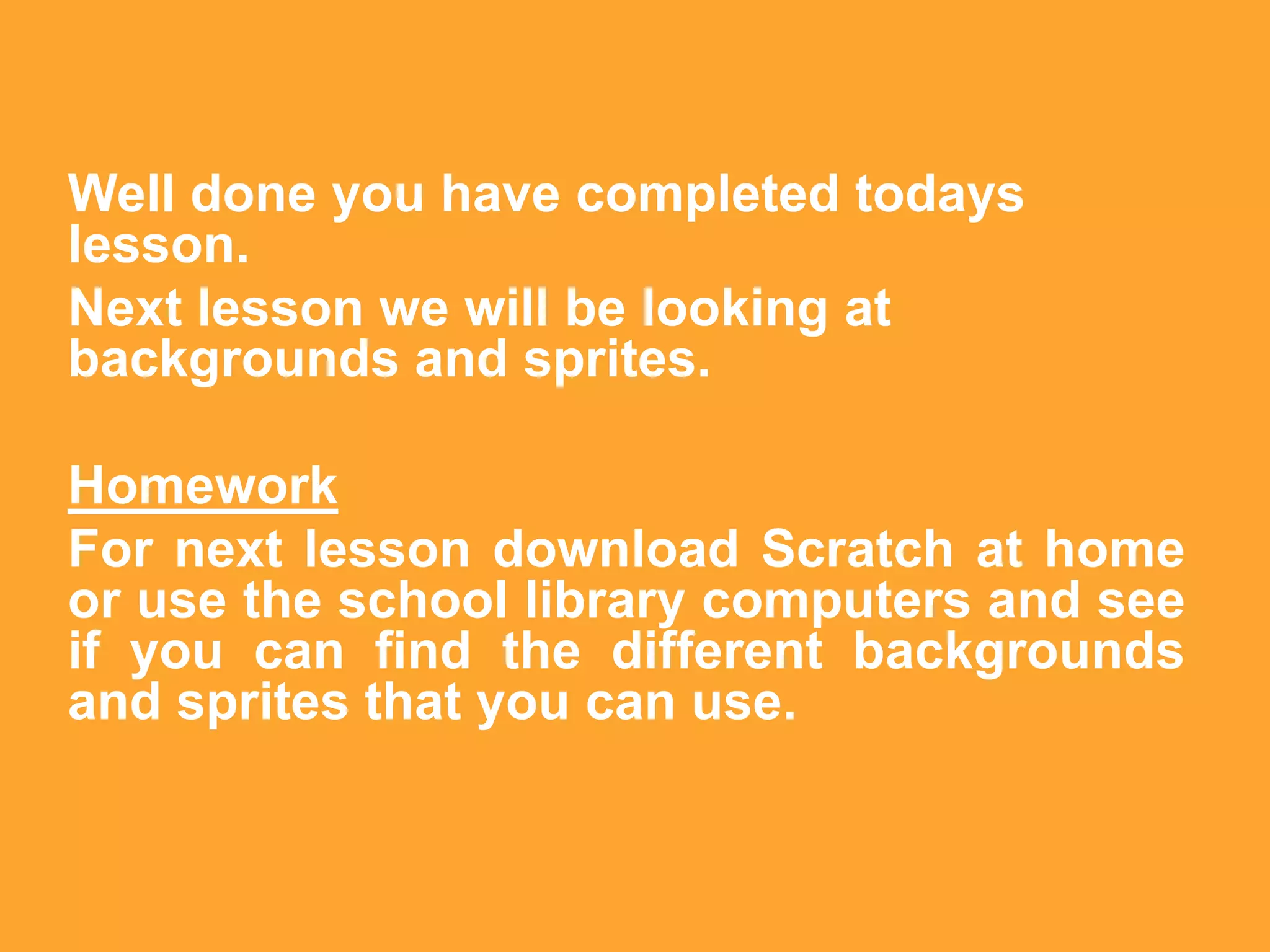 Well done you have completed todays
lesson.
Next lesson we will be looking at
backgrounds and sprites.

Homework
For next lesson download Scratch at home
or use the school library computers and see
if you can find the different backgrounds
and sprites that you can use.
 
