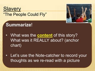 Slavery
“The People Could Fly”

Summarize!
• What was the content of this story?
What was it REALLY about? (anchor
chart)

• Let’s use the Note-catcher to record your
thoughts as we re-read with a picture

 