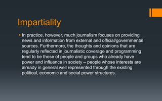 Impartiality
 In practice, however, much journalism focuses on providing
news and information from external and official/governmental
sources. Furthermore, the thoughts and opinions that are
regularly reflected in journalistic coverage and programming
tend to be those of people and groups who already have
power and influence in society – people whose interests are
already in general well represented through the existing
political, economic and social power structures.
 