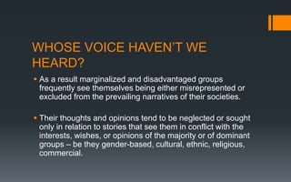 WHOSE VOICE HAVEN’T WE
HEARD?
 As a result marginalized and disadvantaged groups
frequently see themselves being either misrepresented or
excluded from the prevailing narratives of their societies.
 Their thoughts and opinions tend to be neglected or sought
only in relation to stories that see them in conflict with the
interests, wishes, or opinions of the majority or of dominant
groups – be they gender-based, cultural, ethnic, religious,
commercial.
 