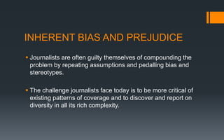 INHERENT BIAS AND PREJUDICE
 Journalists are often guilty themselves of compounding the
problem by repeating assumptions and pedalling bias and
stereotypes.
 The challenge journalists face today is to be more critical of
existing patterns of coverage and to discover and report on
diversity in all its rich complexity.
 