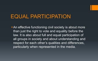 EQUAL PARTICIPATION
An effective functioning civil society is about more
than just the right to vote and equality before the
law. It is also about full and equal participation of
all groups in society and about understanding and
respect for each other’s qualities and differences,
particularly when represented in the media.
 